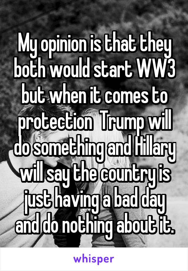 My opinion is that they both would start WW3 but when it comes to protection  Trump will do something and Hillary will say the country is just having a bad day and do nothing about it.