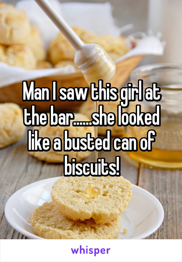 Man I saw this girl at the bar......she looked like a busted can of biscuits!