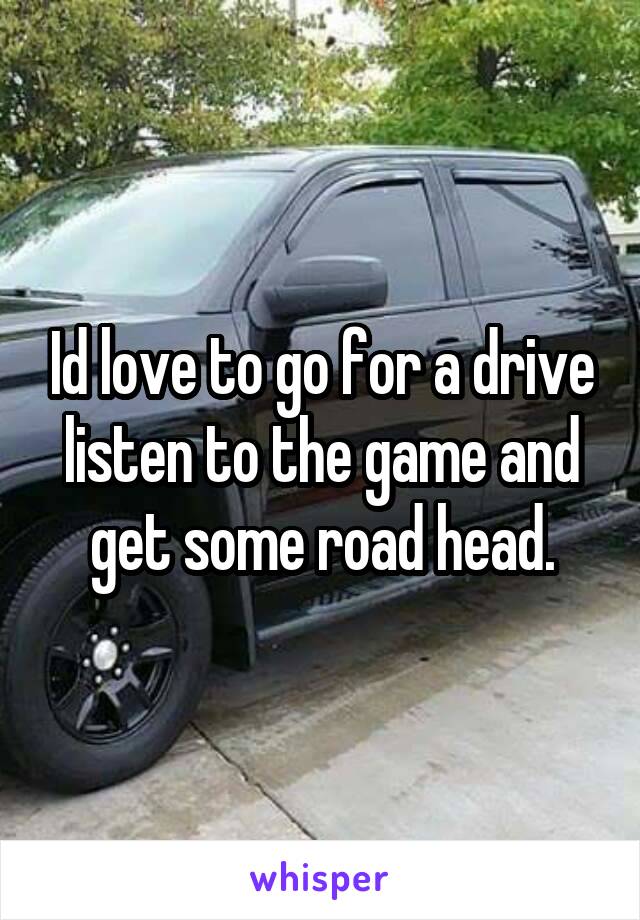 Id love to go for a drive listen to the game and get some road head.