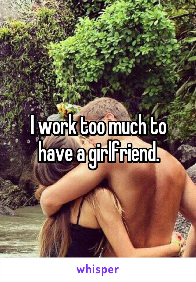 I work too much to have a girlfriend.