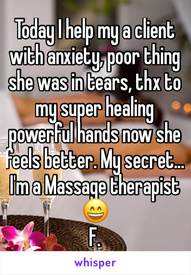 Today I help my a client with anxiety, poor thing she was in tears, thx to my super healing powerful hands now she feels better. My secret... I'm a Massage therapist 😄
F.