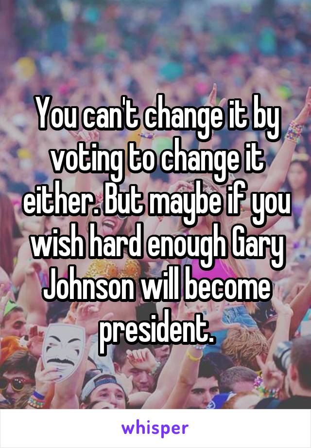 You can't change it by voting to change it either. But maybe if you wish hard enough Gary Johnson will become president.