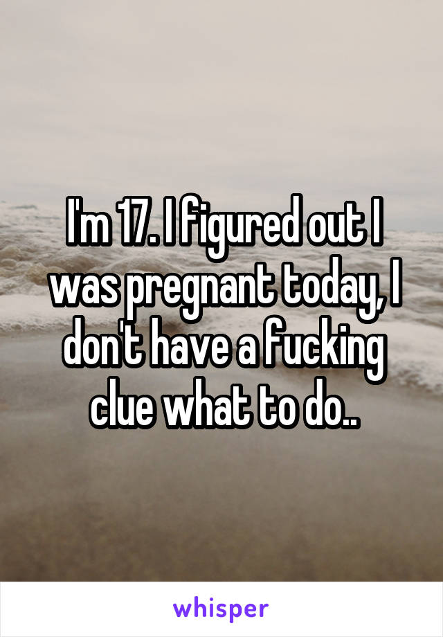 I'm 17. I figured out I was pregnant today, I don't have a fucking clue what to do..