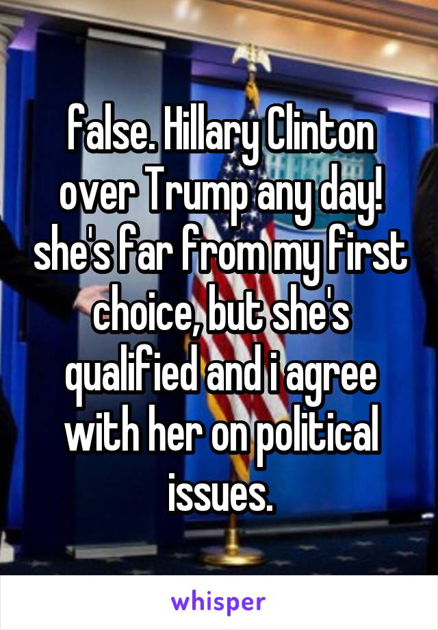 false. Hillary Clinton over Trump any day! she's far from my first choice, but she's qualified and i agree with her on political issues.