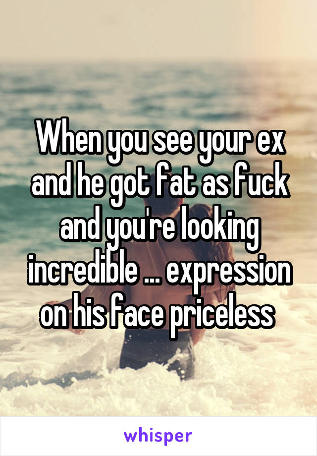 When you see your ex and he got fat as fuck and you're looking incredible ... expression on his face priceless 