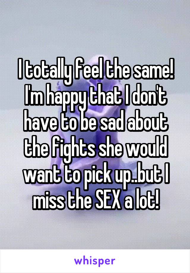 I totally feel the same! I'm happy that I don't have to be sad about the fights she would want to pick up..but I miss the SEX a lot!