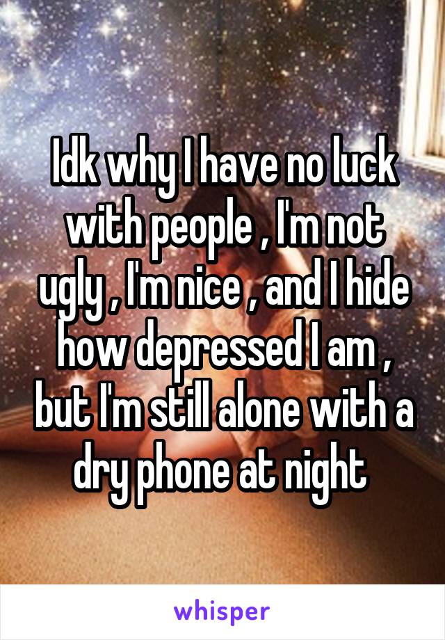 Idk why I have no luck with people , I'm not ugly , I'm nice , and I hide how depressed I am , but I'm still alone with a dry phone at night 