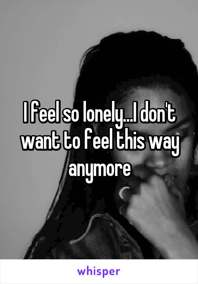 I feel so lonely...I don't want to feel this way anymore