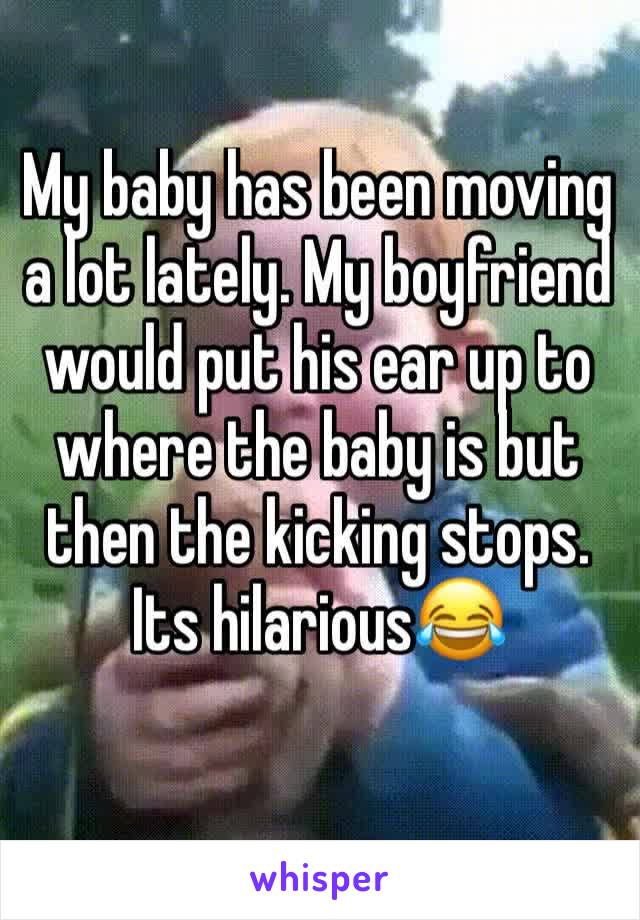 My baby has been moving a lot lately. My boyfriend would put his ear up to where the baby is but then the kicking stops. Its hilarious😂