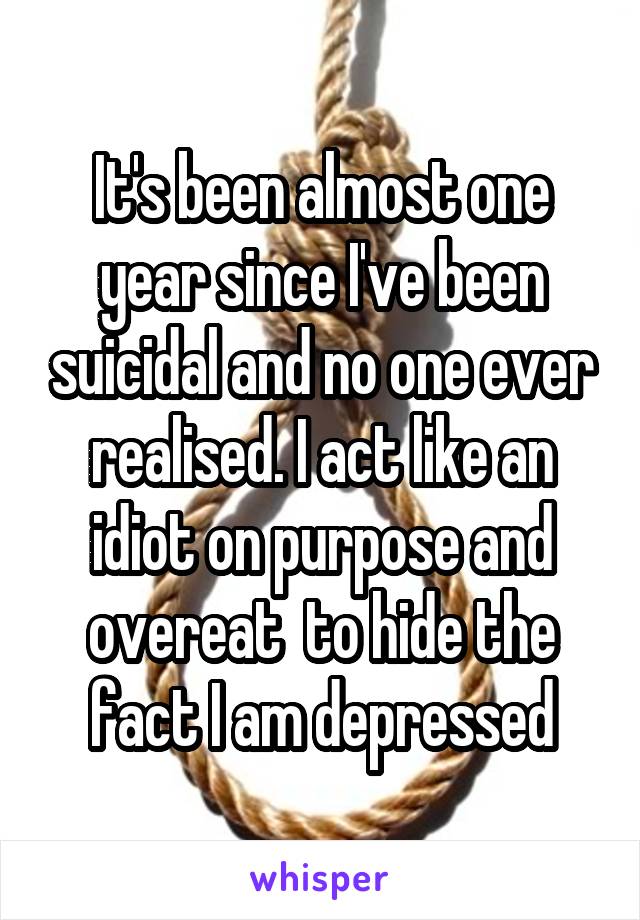 It's been almost one year since I've been suicidal and no one ever realised. I act like an idiot on purpose and overeat  to hide the fact I am depressed