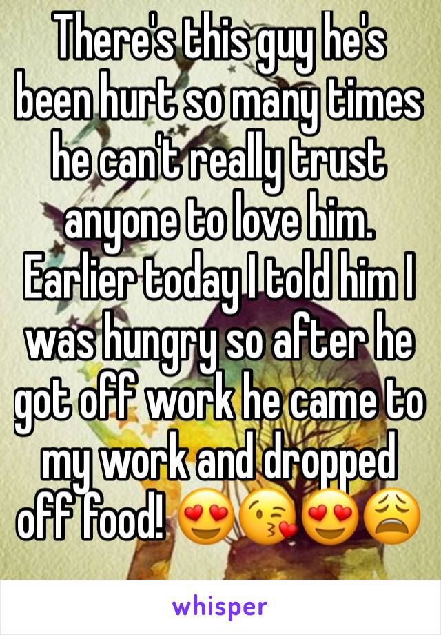 There's this guy he's been hurt so many times he can't really trust anyone to love him. Earlier today I told him I was hungry so after he got off work he came to my work and dropped off food! 😍😘😍😩