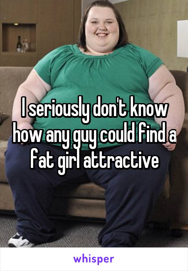 I seriously don't know how any guy could find a fat girl attractive