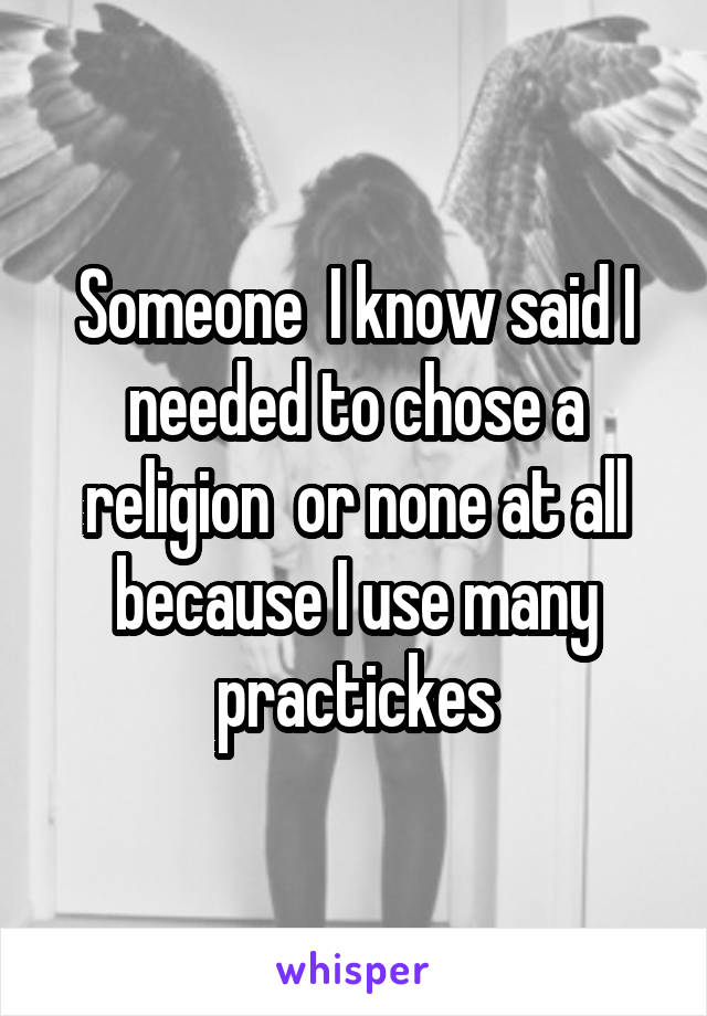 Someone  I know said I needed to chose a religion  or none at all because I use many practickes