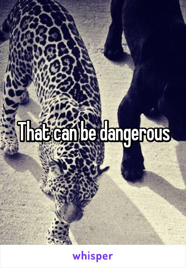 That can be dangerous