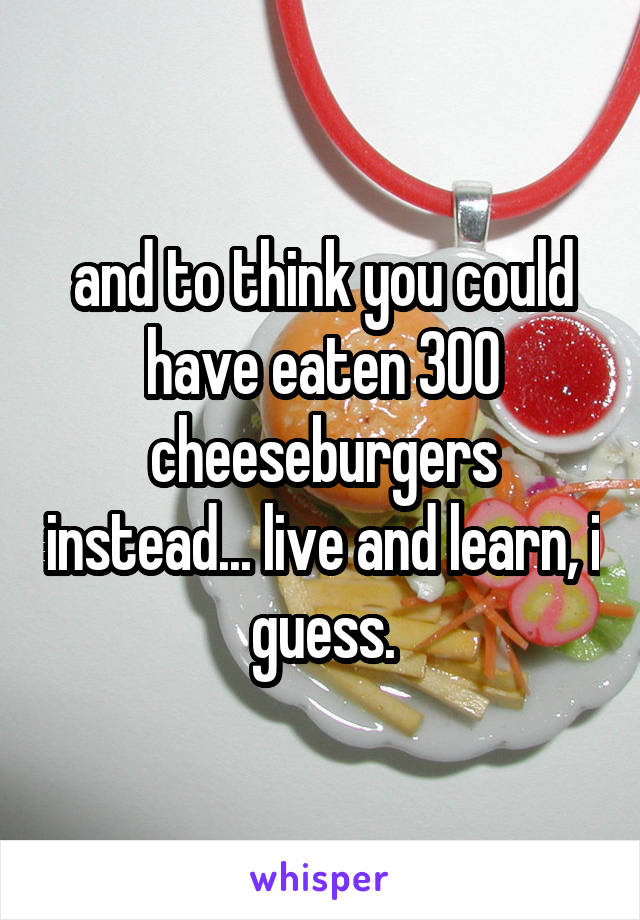 and to think you could have eaten 300 cheeseburgers instead... live and learn, i guess.