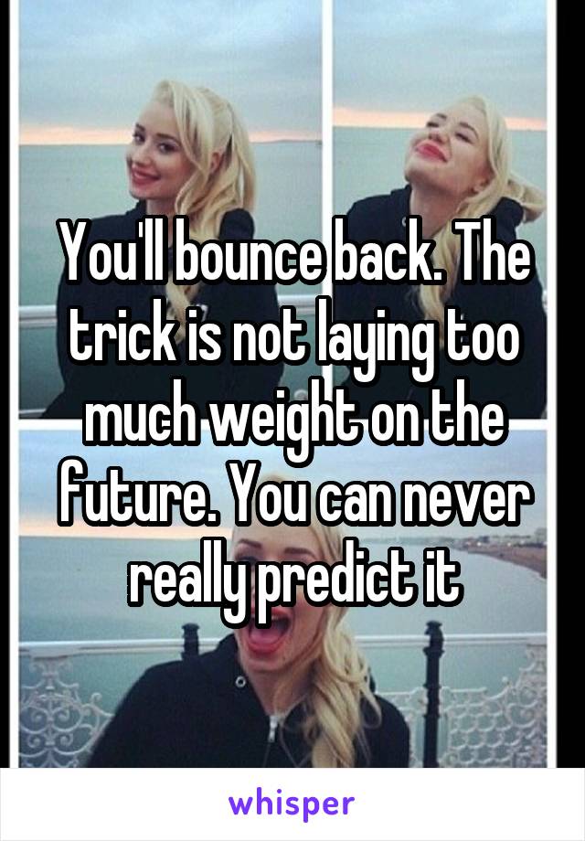 You'll bounce back. The trick is not laying too much weight on the future. You can never really predict it