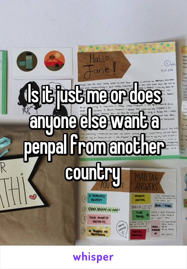 Is it just me or does anyone else want a penpal from another country 