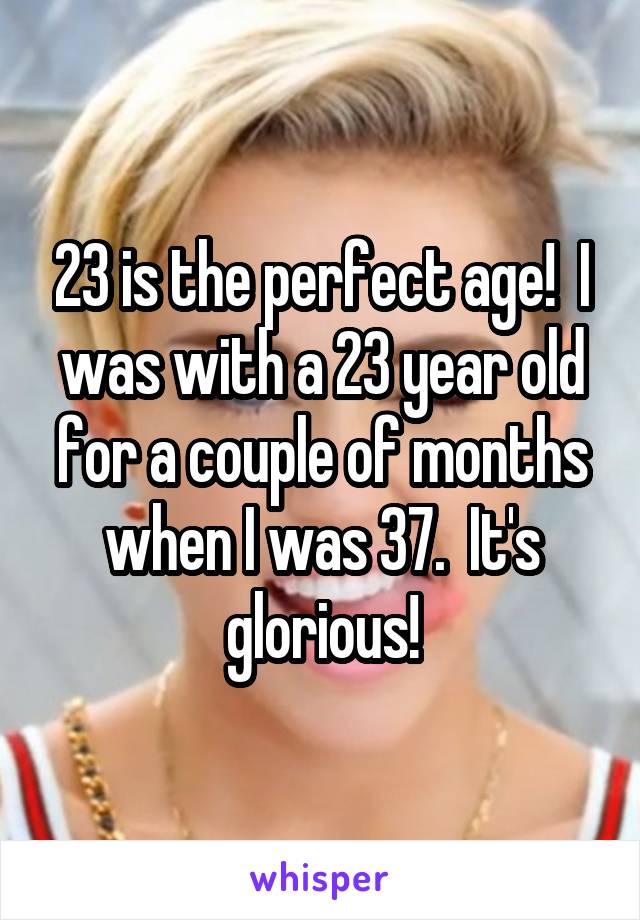23 is the perfect age!  I was with a 23 year old for a couple of months when I was 37.  It's glorious!
