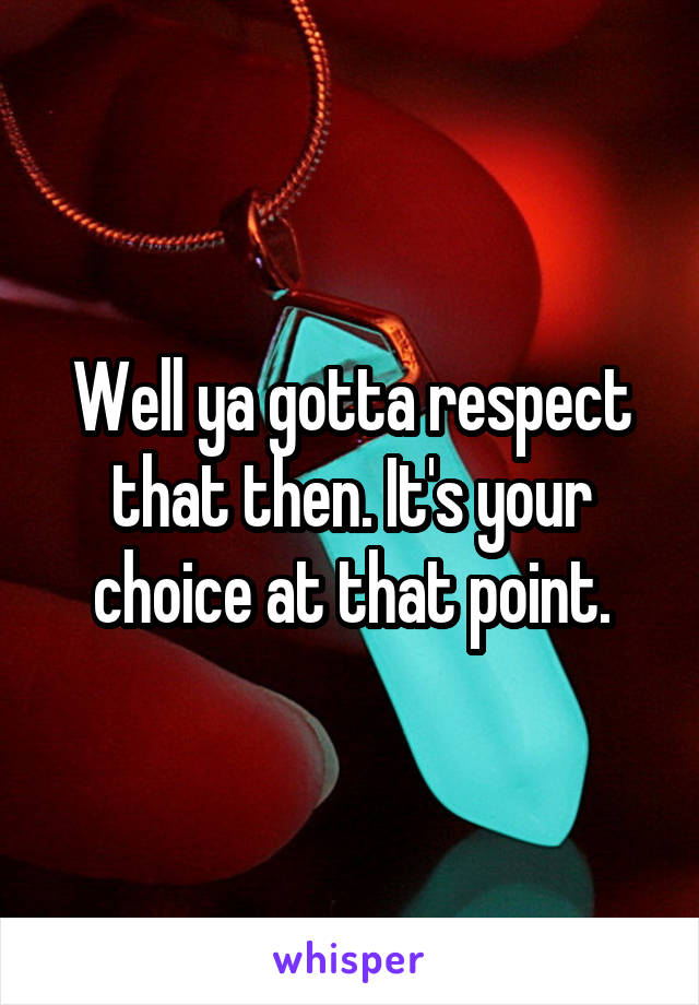Well ya gotta respect that then. It's your choice at that point.