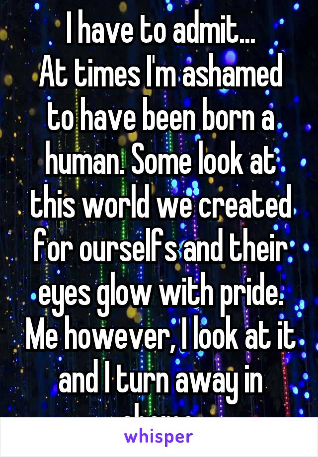I have to admit...
At times I'm ashamed to have been born a human. Some look at this world we created for ourselfs and their eyes glow with pride. Me however, I look at it and I turn away in shame.