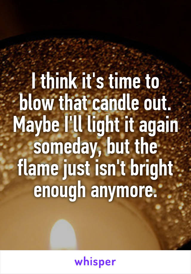 I think it's time to blow that candle out. Maybe I'll light it again someday, but the flame just isn't bright enough anymore.
