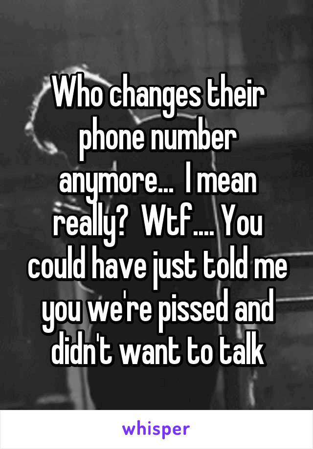 Who changes their phone number anymore...  I mean really?  Wtf.... You could have just told me you we're pissed and didn't want to talk