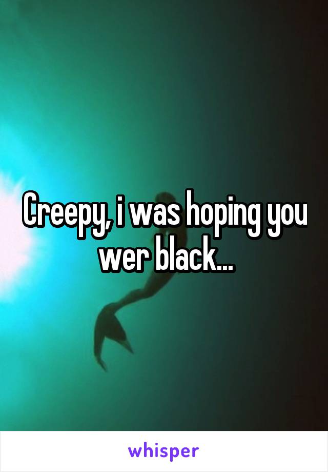 Creepy, i was hoping you wer black...
