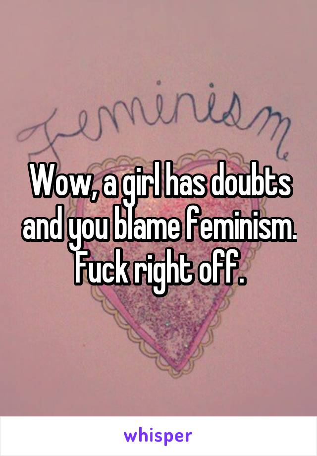 Wow, a girl has doubts and you blame feminism. Fuck right off.