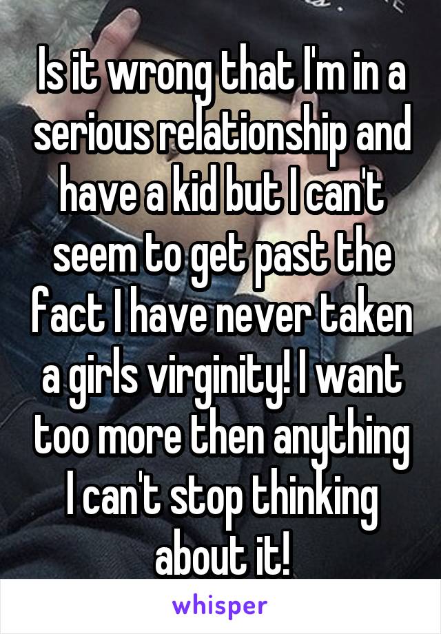 Is it wrong that I'm in a serious relationship and have a kid but I can't seem to get past the fact I have never taken a girls virginity! I want too more then anything I can't stop thinking about it!