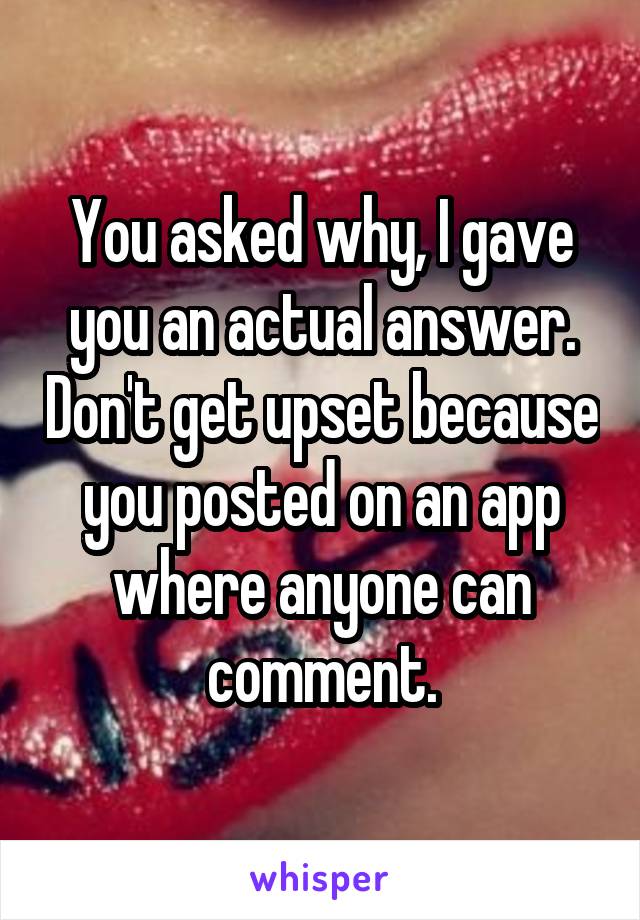 You asked why, I gave you an actual answer. Don't get upset because you posted on an app where anyone can comment.