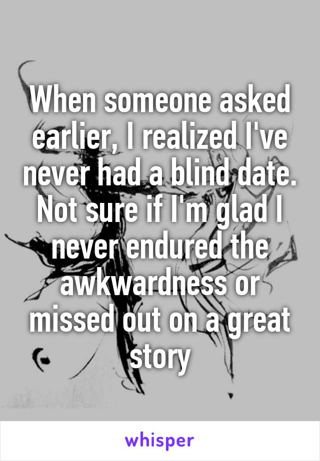 When someone asked earlier, I realized I've never had a blind date. Not sure if I'm glad I never endured the awkwardness or missed out on a great story