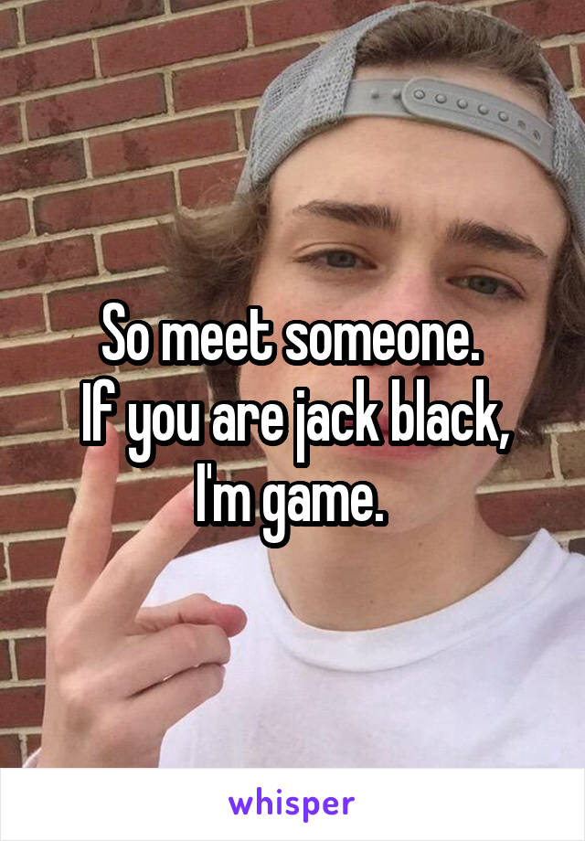 So meet someone. 
If you are jack black, I'm game. 