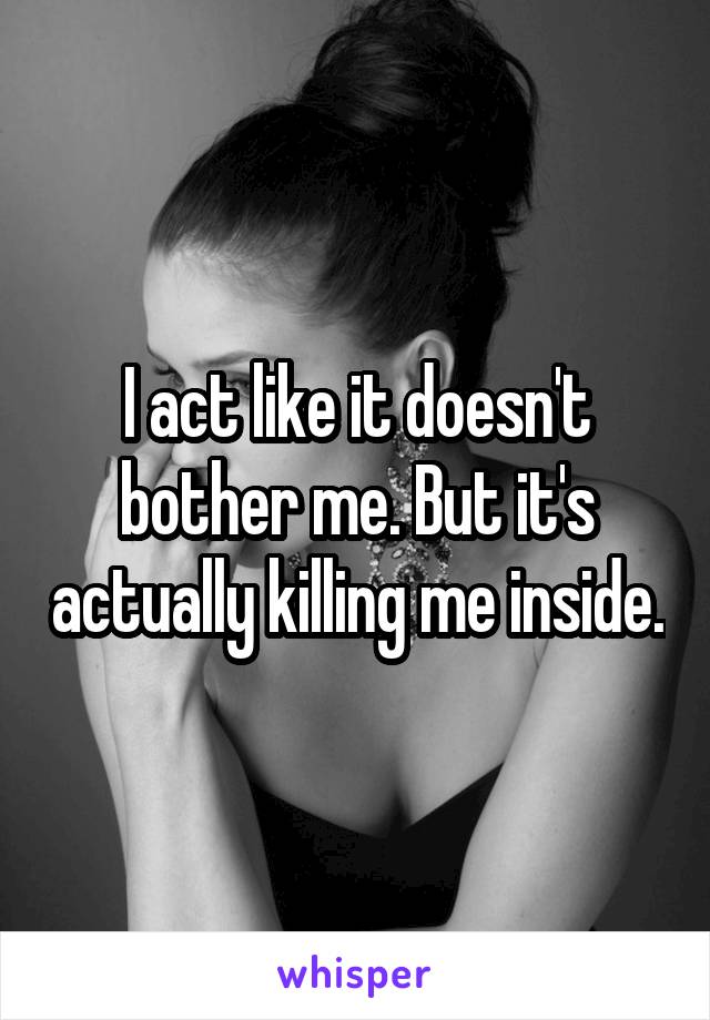 I act like it doesn't bother me. But it's actually killing me inside.