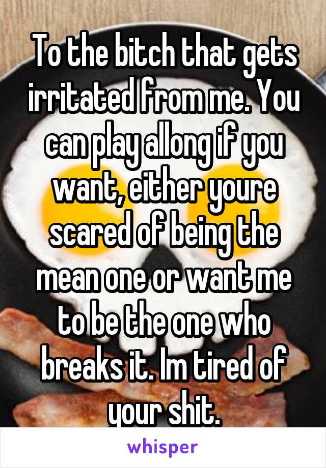 To the bitch that gets irritated from me. You can play allong if you want, either youre scared of being the mean one or want me to be the one who breaks it. Im tired of your shit.