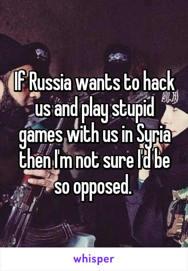 If Russia wants to hack us and play stupid games with us in Syria then I'm not sure I'd be so opposed. 