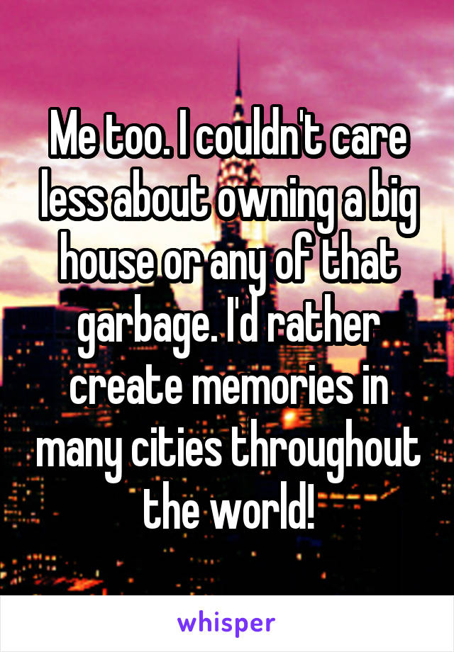 Me too. I couldn't care less about owning a big house or any of that garbage. I'd rather create memories in many cities throughout the world!