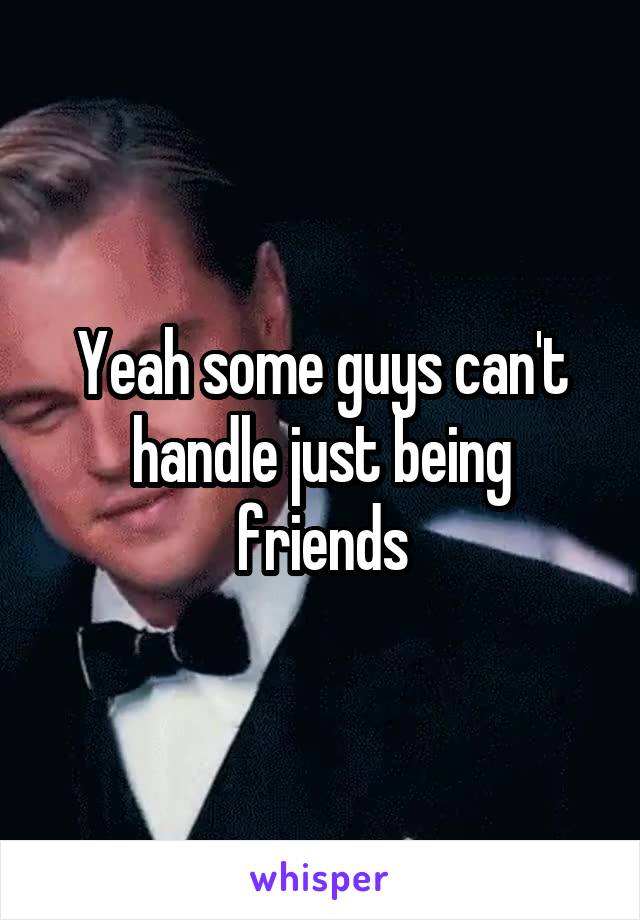 Yeah some guys can't handle just being friends