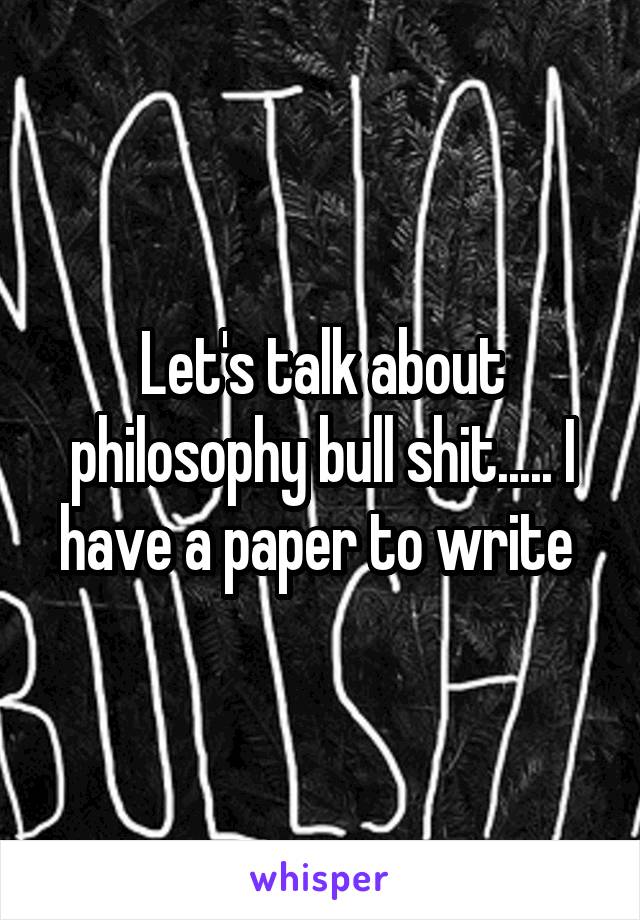 Let's talk about philosophy bull shit..... I have a paper to write 