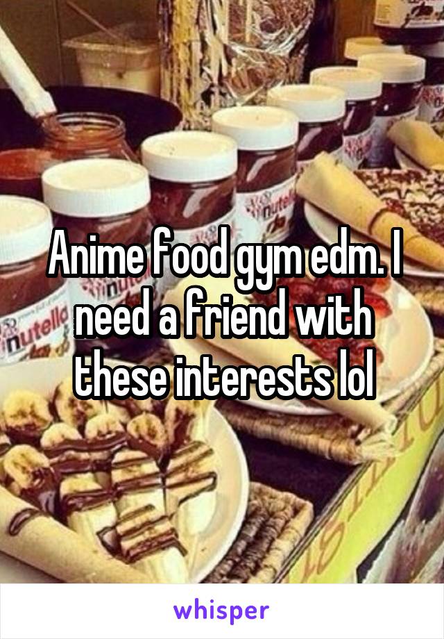 Anime food gym edm. I need a friend with these interests lol