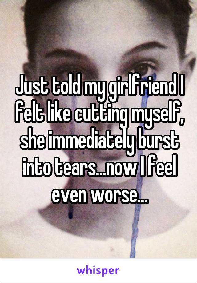 Just told my girlfriend I felt like cutting myself, she immediately burst into tears...now I feel even worse...