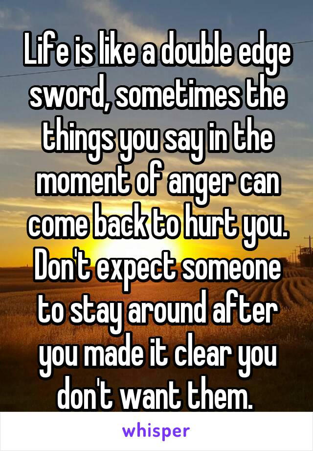 Life is like a double edge sword, sometimes the things you say in the moment of anger can come back to hurt you. Don't expect someone to stay around after you made it clear you don't want them. 