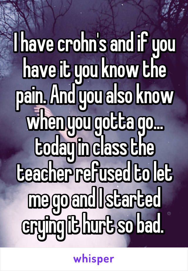 I have crohn's and if you have it you know the pain. And you also know when you gotta go... today in class the teacher refused to let me go and I started crying it hurt so bad. 