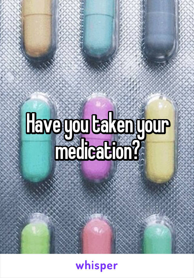 Have you taken your medication?