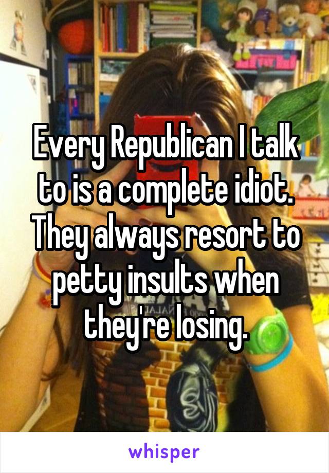 Every Republican I talk to is a complete idiot. They always resort to petty insults when they're losing.
