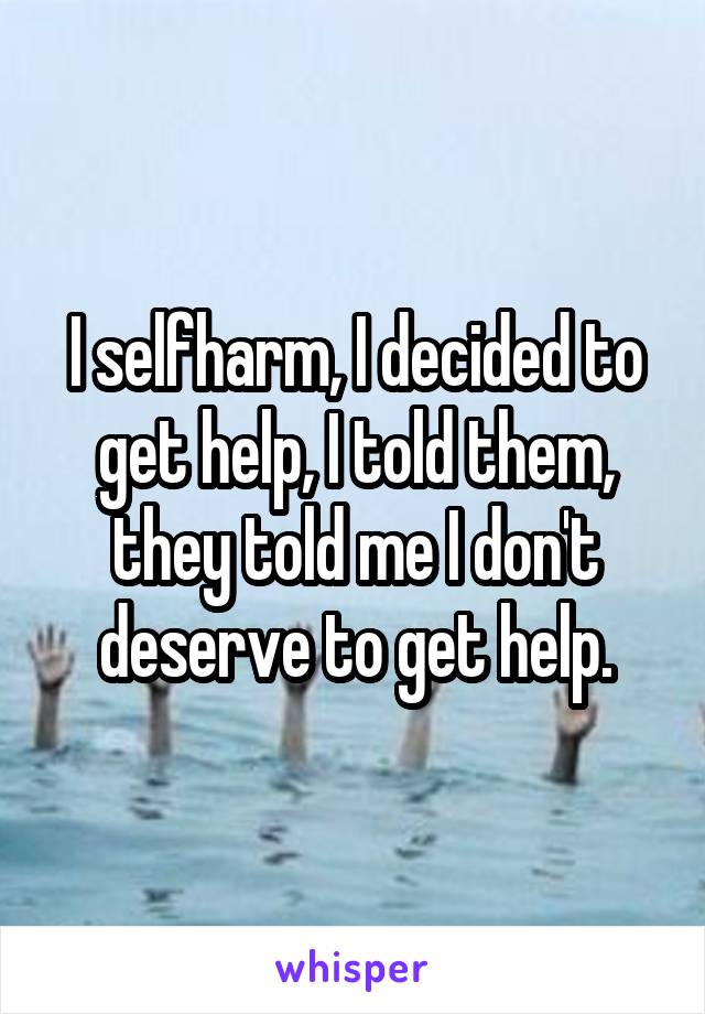 I selfharm, I decided to get help, I told them, they told me I don't deserve to get help.