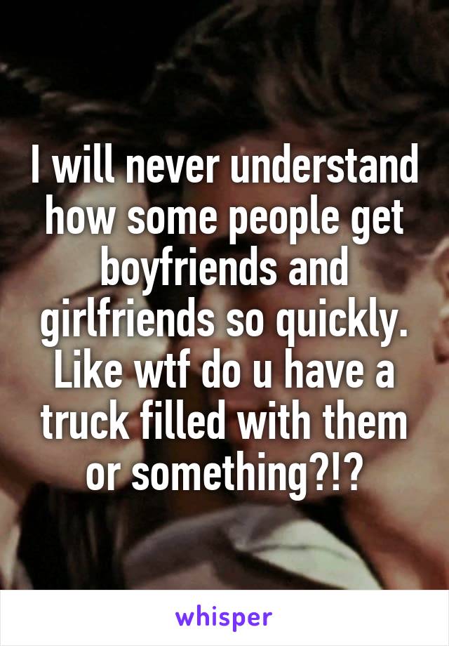 I will never understand how some people get boyfriends and girlfriends so quickly. Like wtf do u have a truck filled with them or something?!?