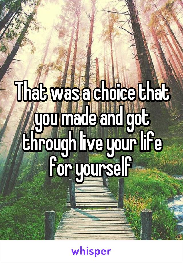 That was a choice that you made and got through live your life for yourself 