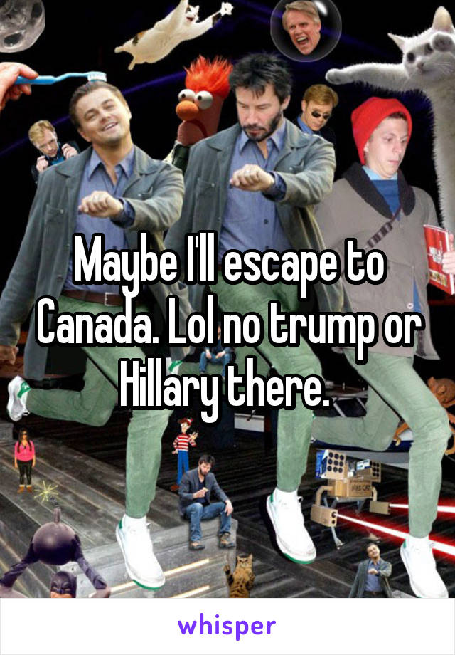 Maybe I'll escape to Canada. Lol no trump or Hillary there. 