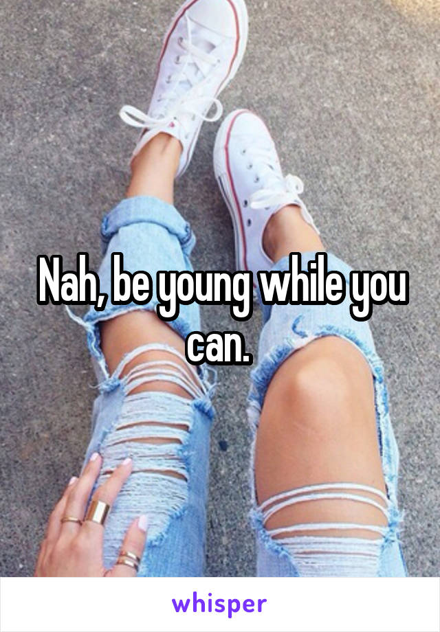 Nah, be young while you can. 