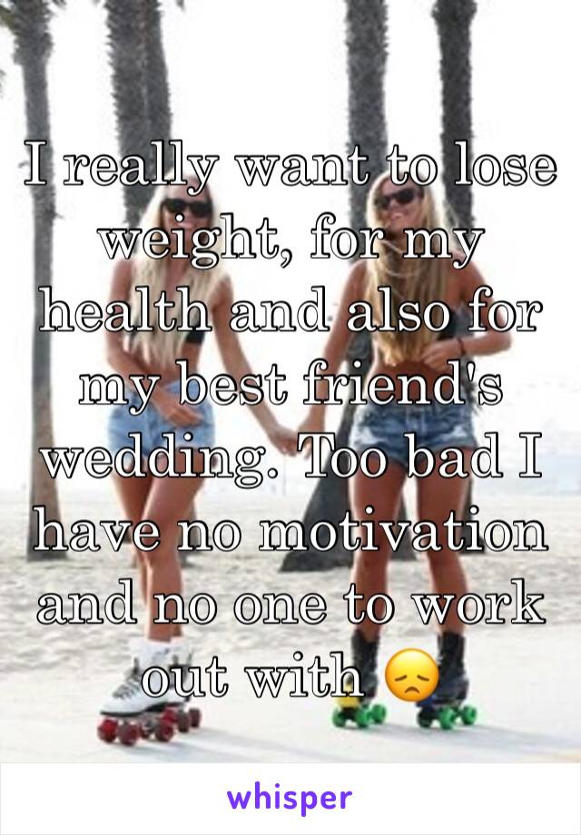 I really want to lose weight, for my health and also for my best friend's wedding. Too bad I have no motivation and no one to work out with 😞